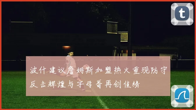 波什建议詹姆斯加盟热火重现防守反击辉煌与字母哥再创佳绩