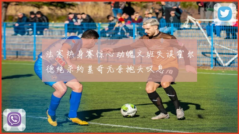 法塞热身赛惊心动魄文班失误霍尔德绝杀约基奇无奈抱头叹息